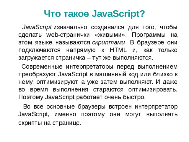 Что такое JavaScript ?  JavaScript  изначально создавался для того, чтобы сделать web-странички «живыми». Программы на этом языке называются  скриптами . В браузере они подключаются напрямую к HTML и, как только загружается страничка – тут же выполняются.  Современные интерпретаторы перед выполнением преобразуют JavaScript в машинный код или близко к нему, оптимизируют, а уже затем выполняют. И даже во время выполнения стараются оптимизировать. Поэтому JavaScript работает очень быстро.  Во все основные браузеры встроен интерпретатор JavaScript, именно поэтому они могут выполнять скрипты на странице.  