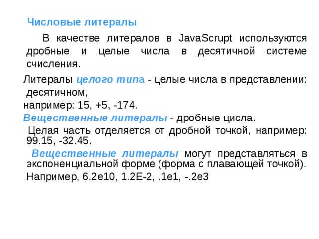   Числовые литералы  В качестве литералов в JavaScrupt используются дробные и целые числа в десятичной системе счисления.  Литералы целого тип а - целые числа в представлении: десятичном,  например: 15, +5, -174.  Вещественные литералы  - дробные цисла.  Целая часть отделяется от дробной точкой, например: 99.15, -32.45.  Вещественные литералы  могут представляться в экспоненциальной форме (форма с плавающей точкой).  Например, 6.2e10, 1.2E-2, .1e1, -.2e3 
