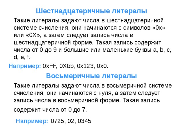 Шестнадцатеричные литералы  Такие литералы задают числа в шестнадцатеричной системе счисления, они начинаются с символов «0x» или «0X», а затем следует запись числа в шестнадцатеричной форме. Такая запись содержит числа от 0 до 9 и большие или маленькие буквы a, b, c, d, e, f.  Например: 0xFF, 0Xbb, 0x123, 0x0. Восьмеричные литералы  Такие литералы задают числа в восьмеричной системе счисления, они начинаются с нуля, а затем следует запись числа в восьмеричной форме. Такая запись содержит числа от 0 до 7. Например: 0725, 02, 0345 