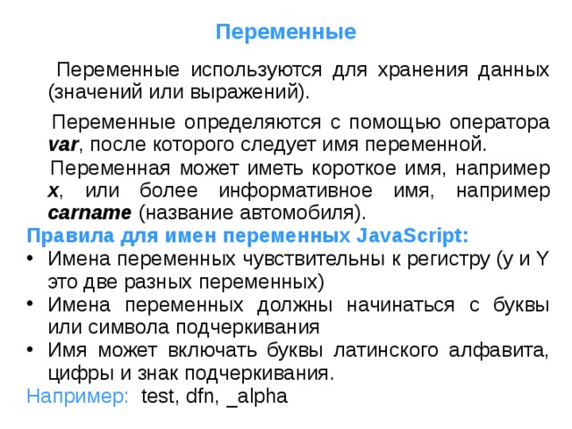 Переменные  Переменные используются для хранения данных (значений или выражений).  Переменные определяются с помощью оператора var , после которого следует имя переменной.  Переменная может иметь короткое имя, например x , или более информативное имя, например carname (название автомобиля). Правила для имен переменных JavaScript: Имена переменных чувствительны к регистру (y и Y это две разных переменных) Имена переменных должны начинаться с буквы или символа подчеркивания Имя может включать буквы латинского алфавита, цифры и знак подчеркивания. Например:  test, dfn, _alpha 