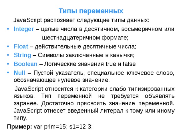 Типы переменных  JavaScript распознает следующие типы данных: Integer  – целые  числа в десятичном, восьмеричном или  шестнадцатеричном формате; Float  – действительные десятичные числа; String  – Символы заключенные в кавычки; Boolean  – Логические значения true и false Null  – Пустой указатель, специальное ключевое слово, обозначающее нулевое значение.  JavaScript относится к категории слабо типизированных языков. Тип переменной не требуется объявлять заранее. Достаточно присвоить значение переменной. JavaScript отнесет введенный литерал к тому или иному типу. Пример:  var prim=15; s1=12.3; 