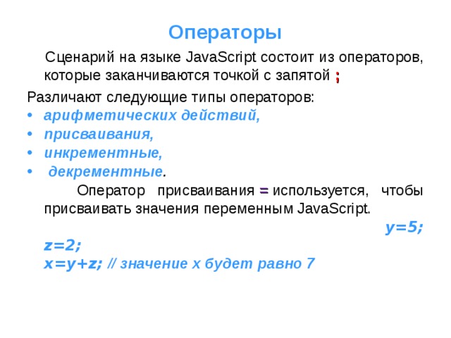 Операторы  Сценарий на языке JavaScript состоит из операторов, которые заканчиваются точкой с запятой ; Различают следующие типы операторов: арифметических действий, присваивания, инкрементные,  декрементные .  Оператор присваивания  =  используется, чтобы присваивать значения переменным JavaScript.  y=5;  z=2;  x=y+z; // значение x будет равно 7 