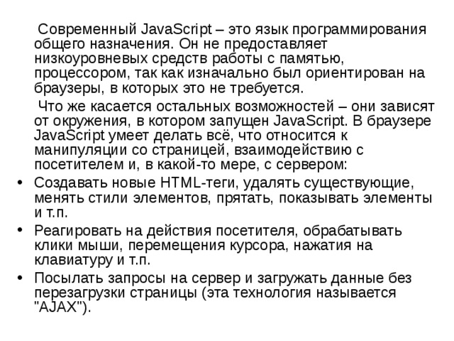  Современный JavaScript – это язык программирования общего назначения. Он не предоставляет низкоуровневых средств работы с памятью, процессором, так как изначально был ориентирован на браузеры, в которых это не требуется.  Что же касается остальных возможностей – они зависят от окружения, в котором запущен JavaScript. В браузере JavaScript умеет делать всё, что относится к манипуляции со страницей, взаимодействию с посетителем и, в какой-то мере, с сервером: Создавать новые HTML-теги, удалять существующие, менять стили элементов, прятать, показывать элементы и т.п. Реагировать на действия посетителя, обрабатывать клики мыши, перемещения курсора, нажатия на клавиатуру и т.п. Посылать запросы на сервер и загружать данные без перезагрузки страницы (эта технология называется 