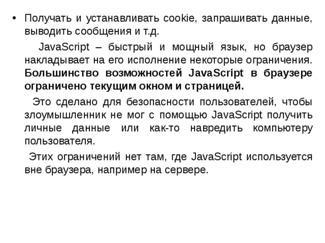 Получать и устанавливать cookie, запрашивать данные, выводить сообщения и т.д.  JavaScript – быстрый и мощный язык, но браузер накладывает на его исполнение некоторые ограничения. Большинство возможностей JavaScript в браузере ограничено текущим окном и страницей.   Это сделано для безопасности пользователей, чтобы злоумышленник не мог с помощью JavaScript получить личные данные или как-то навредить компьютеру пользователя.  Этих ограничений нет там, где JavaScript используется вне браузера, например на сервере.  