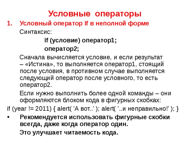 Условные операторы Условный оператор if в неполной форме  Синтаксис:    if (условие) оператор1;  оператор2;  Сначала вычисляется условие, и если результат – «Истина», то выполняется оператор1, стоящий после условия, в противном случае выполняется следующий оператор после условного, то есть оператор2.  Если нужно выполнить более одной команды – они оформляются блоком кода в фигурных скобках: if (year != 2011) { alert( 'А вот..' ); alert( '..и неправильно!' ); } Рекомендуется использовать фигурные скобки всегда, даже когда оператор один.  Это улучшает читаемость кода. 