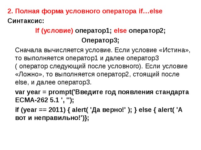2. Полная форма условного оператора if…else Синтаксис: If ( условие) оператор1; else оператор2; Оператор3;  Сначала вычисляется условие. Если условие «Истина», то выполняется оператор1 и далее оператор3 ( оператор следующий после условного). Если условие «Ложно», то выполняется оператор2, стоящий после else , и далее оператор3.  var year = prompt('Введите год появления стандарта ECMA-262 5.1 ', '');  if (year == 2011) { alert( 'Да верно!' ); } else { alert( 'А вот и неправильно!') } ; 