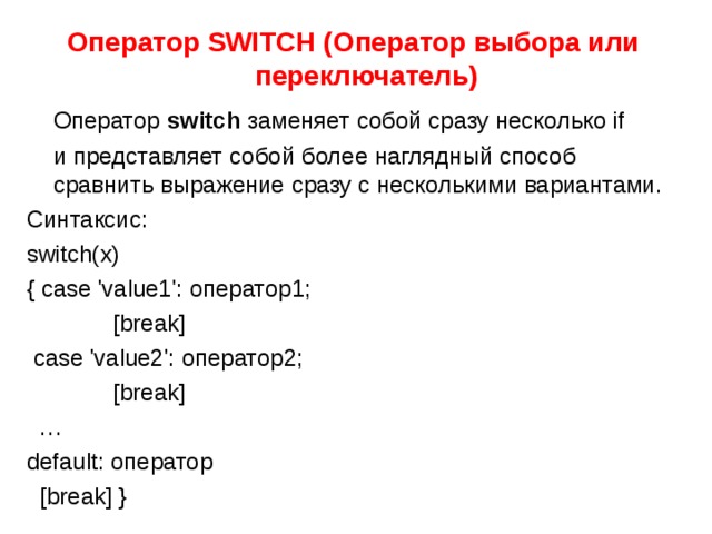 Оператор SWITCH ( Оператор выбора или переключатель)  Оператор switch  заменяет собой сразу несколько if  и представляет собой более наглядный способ сравнить выражение сразу с несколькими вариантами. Синтаксис: switch(x) { case 'value1': оператор1;  [break]  case 'value2': оператор2;  [break] … default: оператор  [break] } 