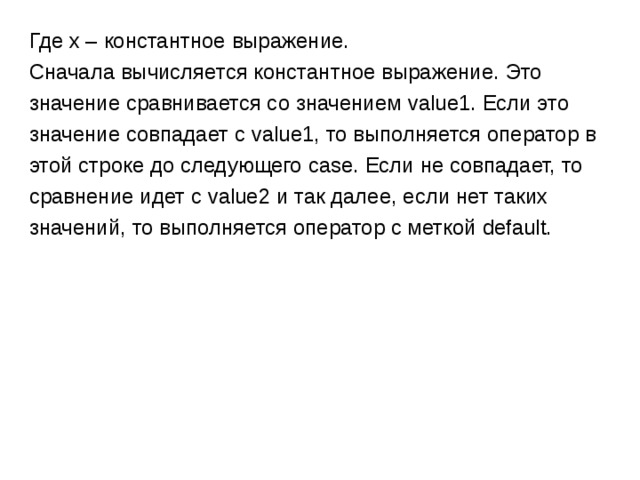 Где x – константное выражение. Сначала вычисляется константное выражение. Это значение сравнивается со значением value1. Если это значение совпадает с value1 , то выполняется оператор в этой строке до следующего case. Если не совпадает, то сравнение идет с value2 и так далее, если нет таких  значений, то выполняется оператор с меткой default. 