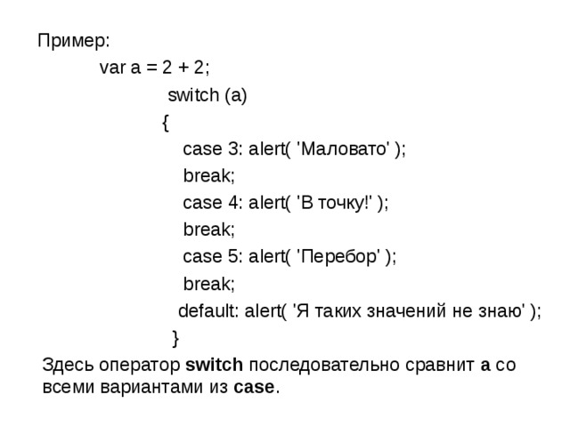  Пример:  var a = 2 + 2;  switch (a)  {  case 3: alert( 'Маловато' );   break;   case 4: alert( 'В точку!' );   break;   case 5: alert( 'Перебор' );   break;   default: alert( 'Я таких значений не знаю' );  }  Здесь оператор  switch  последовательно сравнит  a  со всеми вариантами из  case . 
