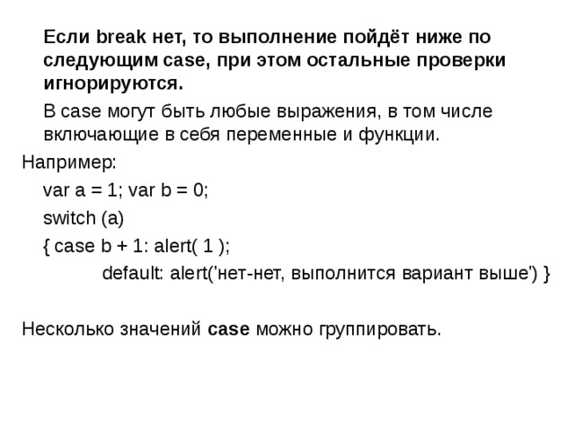  Если break нет, то выполнение пойдёт ниже по следующим case, при этом остальные проверки игнорируются.   В case могут быть любые выражения, в том числе включающие в себя переменные и функции. Например:  var a = 1; var b = 0;  switch (a)   { case b + 1: alert( 1 );  default: alert('нет-нет, выполнится вариант выше') } Несколько значений case можно  группировать. 