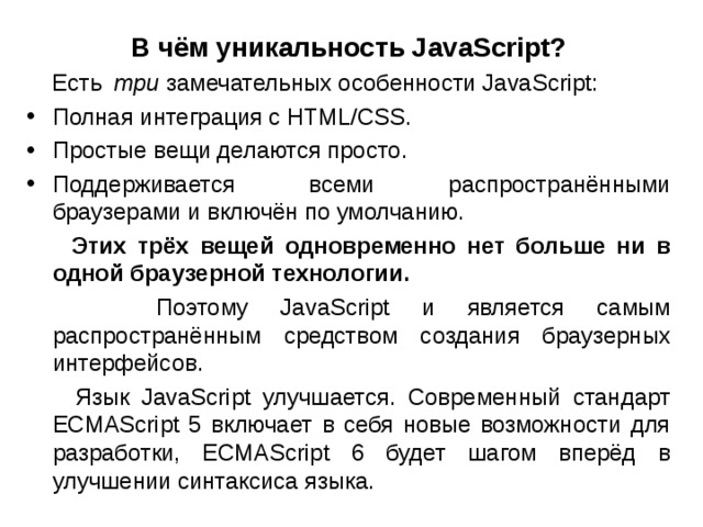 В чём уникальность JavaScript?  Есть   три  замечательных особенности JavaScript: Полная интеграция с HTML/CSS. Простые вещи делаются просто. Поддерживается всеми распространёнными браузерами и включён по умолчанию.  Этих трёх вещей одновременно нет больше ни в одной браузерной технологии.  Поэтому JavaScript и является самым распространённым средством создания браузерных интерфейсов.  Язык JavaScript улучшается. Современный стандарт ECMAScript 5 включает в себя новые возможности для разработки, ECMAScript 6 будет шагом вперёд в улучшении синтаксиса языка. 