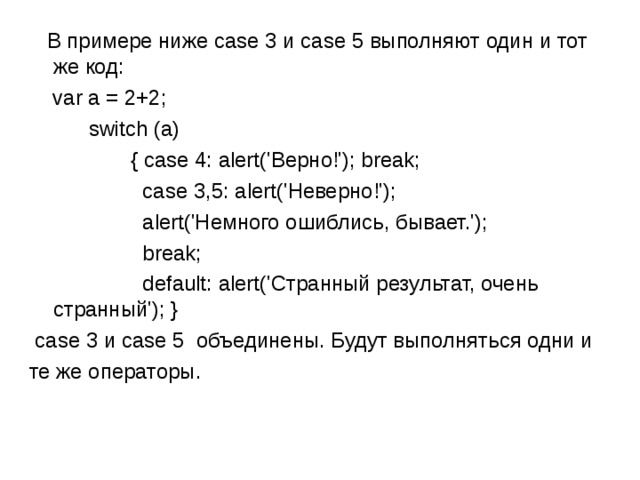  В примере ниже case 3 и case 5 выполняют один и тот же код:  var a = 2+2;  switch (a)  { case 4: alert('Верно!'); break;  case 3 ,5 :  alert('Неверно!');  alert('Немного ошиблись, бывает.');   break;  default: alert('Странный результат, очень странный'); }   case 3 и case 5  объединены. Будут выполняться одни и те же операторы. 
