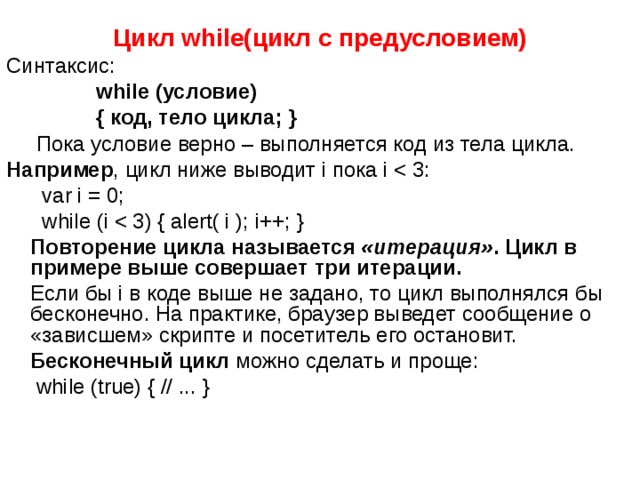 Цикл while (цикл с предусловием) Синтаксис:  while (условие)  { код, тело цикла; }  Пока условие верно – выполняется код из тела цикла. Например , цикл ниже выводит i пока i  var i = 0;  while (i  Повторение цикла называется  «итерация» . Цикл в примере выше совершает три итерации.  Если бы i в коде выше не задано, то цикл выполнялся бы бесконечно. На практике, браузер выведет сообщение о «зависшем» скрипте и посетитель его остановит.  Бесконечный цикл  можно сделать и проще:  while (true) { // ... }   