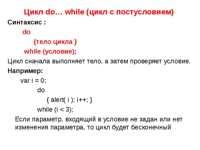 Цикл do… while ( цикл с постусловием)  Синтаксис :  do  {тело цикла }  while (условие); Цикл сначала выполняет тело, а затем проверяет условие. Например:  var i = 0;  d o   { alert( i ); i++; }   while (i  Если параметр, входящий в условие не задан или нет изменения параметра, то цикл будет бесконечный 