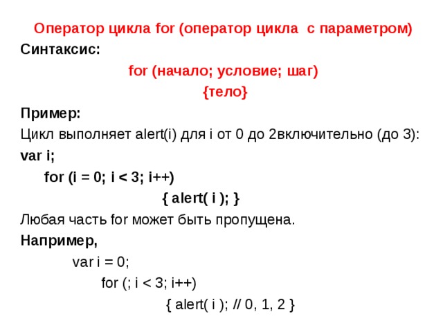 Оператор цикла for ( оператор цикла с параметром) Синтаксис: for (начало; условие; шаг)  {тело} Пример:  Цикл выполняет alert(i) для i от 0 до 2включительно (до 3): var i;  for (i = 0; i   { alert( i ); } Любая часть for может быть пропущена. Например,  var i = 0;  for (; i  { alert( i ); // 0, 1, 2 } 