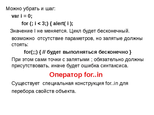 Можно убрать и шаг:  var i = 0;   for (; i    Значение I не меняется. Цикл будет бесконечный.  возможно отсутствие параметров, но запятые должны стоять:  for (;;) { // будет выполняться бесконечно }  При этом сами точки с запятыми ; обязательно должны присутствовать, иначе будет ошибка синтаксиса. Оператор for..in   Существует специальная конструкция for..in для перебора свойств объекта.  