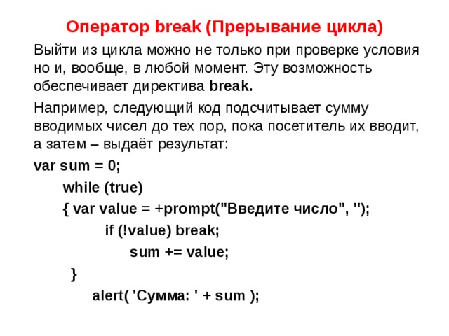 Оператор break (Прерывание цикла)  Выйти из цикла можно не только при проверке условия но и, вообще, в любой момент. Эту возможность обеспечивает директива  break.  Например, следующий код подсчитывает сумму вводимых чисел до тех пор, пока посетитель их вводит, а затем – выдаёт результат:  var sum = 0;  while (true)  { var value = +prompt(