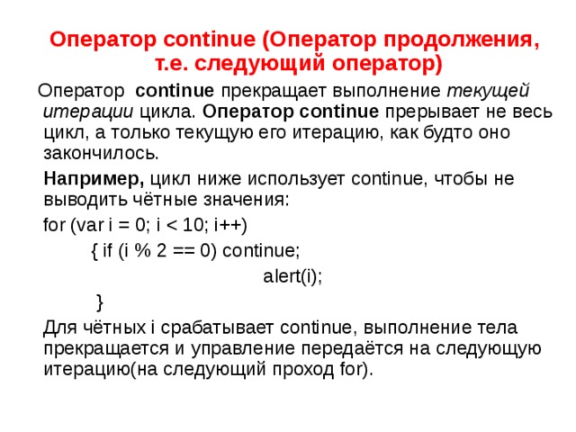  Оператор continue ( Оператор продолжения, т.е. следующий оператор)  Оператор   continue  прекращает выполнение  текущей итерации  цикла. Оператор continue прерывает не весь цикл, а только текущую его итерацию, как будто оно закончилось.  Например, цикл ниже использует continue, чтобы не выводить чётные значения:  for (var i = 0; i  { if (i % 2 == 0) continue;  alert(i);  }  Для чётных i срабатывает continue, выполнение тела прекращается и управление передаётся на следующую итерацию(на следующий проход for). 