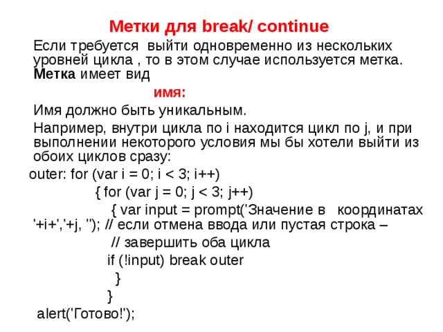 Метки для break/ continue   Если требуется выйти одновременно из нескольких уровней цикла , то в этом случае используется метка. Метка имеет вид   имя:  Имя должно быть уникальным.  Например, внутри цикла по i находится цикл по j, и при выполнении некоторого условия мы бы хотели выйти из обоих циклов сразу:  outer: for (var i = 0; i  { for (var j = 0; j  { var input = prompt('Значение в координатах '+i+','+j, ''); // если отмена ввода или пустая строка –  // завершить оба цикла  if (!input) break outer  }  }  alert('Готово!'); 