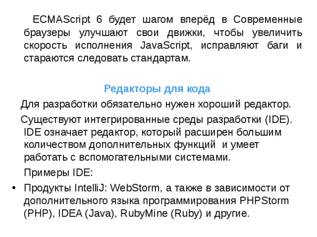  ECMAScript 6 будет шагом вперёд в Современные браузеры улучшают свои движки, чтобы увеличить скорость исполнения JavaScript, исправляют баги и стараются следовать стандартам. Редакторы для кода  Для разработки обязательно нужен хороший редактор.   Существуют  интегрированные среды разработки ( IDE ). IDE означает редактор, который расширен большим количеством дополнительных функций и умеет работать с вспомогательными системами.  Примеры IDE : Продукты IntelliJ: WebStorm, а также в зависимости от дополнительного языка программирования PHPStorm (PHP), IDEA (Java), RubyMine (Ruby) и другие. 