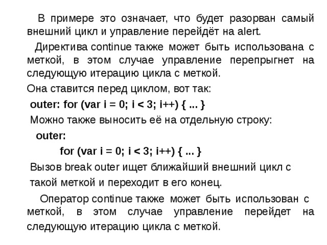  В примере это означает, что будет разорван самый внешний цикл и управление перейдёт на alert.  Директива continue также может быть использована с меткой, в этом случае управление перепрыгнет на следующую итерацию цикла с меткой.  Она ставится перед циклом, вот так:  outer: for (var i = 0; i   Можно также выносить её на отдельную строку:  outer:  for (var i = 0; i   Вызов break outer ищет ближайший внешний цикл с  такой меткой и переходит в его конец.  Оператор continue также может быть использован с меткой, в этом случае управление перейдет на следующую итерацию цикла с меткой.  