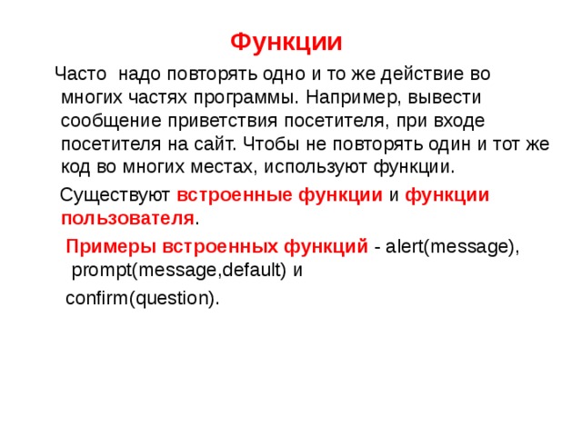 Функции  Часто надо повторять одно и то же действие во многих частях программы. Например, вывести сообщение приветствия посетителя, при входе посетителя на сайт. Чтобы не повторять один и тот же код во многих местах, используют функции.  Существуют встроенные функции и функции пользователя .  Примеры встроенных функций - alert(message),   prompt(message,default) и   confirm(question). 