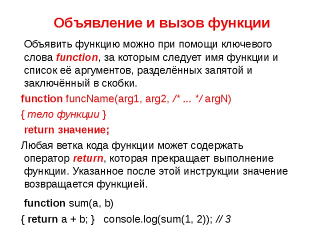  Объявление и вызов функции  Объявить функцию можно при помощи ключевого слова  function , за которым следует имя функции и список её аргументов, разделённых запятой и заключённый в скобки.  function funcName(arg1, arg2, /* ... */ argN)  { тело функции }  return значение;  Любая ветка кода функции может содержать оператор   return , которая прекращает выполнение функции. Указанное после этой инструкции значение возвращается функцией.  function sum(a, b)  { return a + b; }   console.log(sum(1, 2)); // 3  