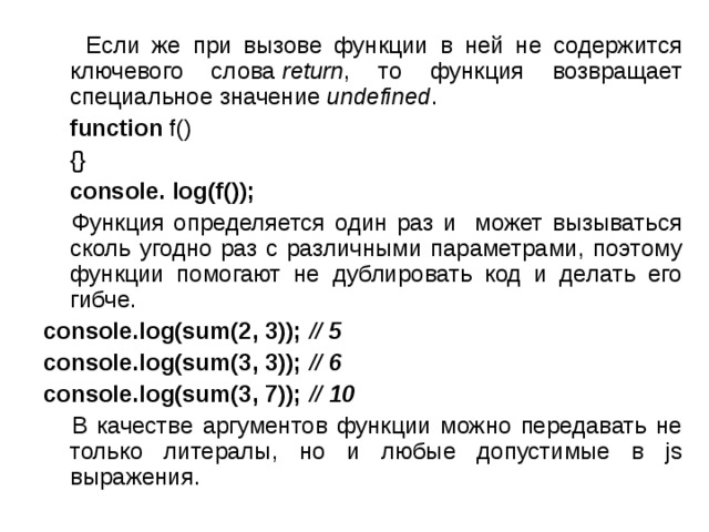  Если же при вызове функции в ней не содержится ключевого слова  return , то функция возвращает специальное значение  undefined .  function f()  {}  console. log(f());   Функция определяется один раз и может вызываться сколь угодно раз с различными параметрами, поэтому функции помогают не дублировать код и делать его гибче. console.log(sum(2, 3)); // 5  console.log(sum(3, 3)); // 6 console.log(sum(3, 7)); // 10  В качестве аргументов функции можно передавать не только литералы, но и любые допустимые в js выражения. 