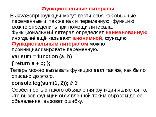 Функциональные литералы  В JavaScript функции могут вести себя как обычные переменные и, так же как и переменную, функцию можно определить при помощи литерала. Функциональный литерал определяет неименованную , иногда её ещё называют анонимной , функцию. Функциональным литералом можно проинициализировать переменную.  var sum = function (a, b)  { return a + b; };  Теперь можно вызывать функцию  sum   так же, как было описано до этого.  console.log(sum(1, 2)); // 3  Особенностью такого объявления функции является то, что вызов функции объявленной таким образом до её объявления, вызовет ошибку. 