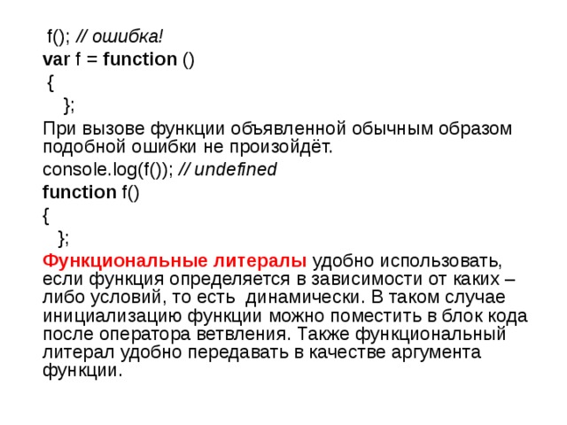  f(); // ошибка!   var f = function ()  {  };  При вызове функции объявленной обычным образом подобной ошибки не произойдёт.  console.log(f()); // undefined   function f()  {  };  Функциональные литералы удобно использовать, если функция определяется в зависимости от каких – либо условий, то есть динамически. В таком случае инициализацию функции можно поместить в блок кода после оператора ветвления. Также функциональный литерал удобно передавать в качестве аргумента функции. 