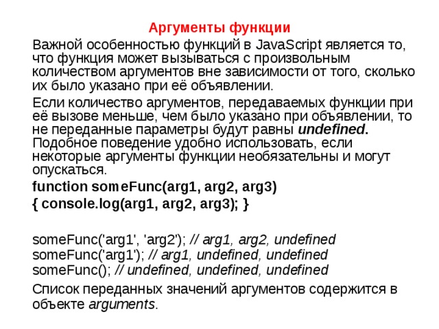 Аргументы функции  Важной особенностью функций в JavaScript является то, что функция может вызываться с произвольным количеством аргументов вне зависимости от того, сколько их было указано при её объявлении.  Если количество аргументов, передаваемых функции при её вызове меньше, чем было указано при объявлении, то не переданные параметры будут равны  undefined . Подобное поведение удобно использовать, если некоторые аргументы функции необязательны и могут опускаться.  function someFunc(arg1, arg2, arg3)  { console.log(arg1, arg2, arg3); }   someFunc('arg1', 'arg2'); // arg1, arg2, undefined someFunc('arg1'); // arg1, undefined, undefined someFunc(); // undefined, undefined, undefined  Список переданных значений аргументов содержится в  объекте  arguments . 