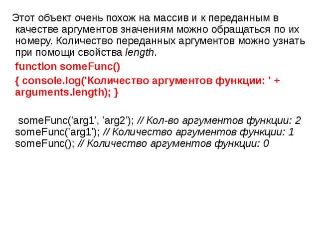  Этот объект очень похож на массив и к переданным в качестве аргументов значениям можно обращаться по их номеру. Количество переданных аргументов можно узнать при помощи свойства  length .  function someFunc()   { console.log('Количество аргументов функции: ' + arguments.length); }   someFunc('arg1', 'arg2'); // Кол - во аргументов функции: 2 someFunc('arg1'); // Количество аргументов функции: 1 someFunc(); // Количество аргументов функции: 0 