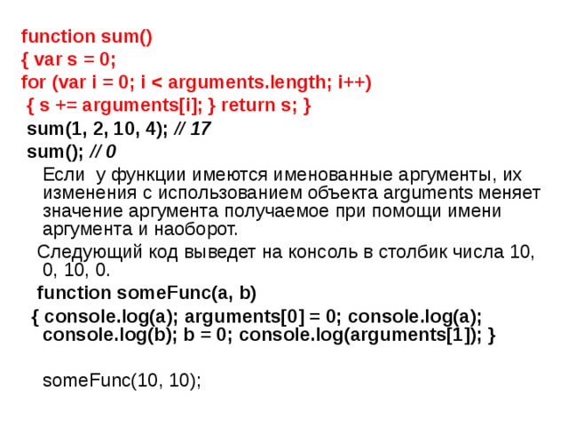 function sum() { var s = 0; for (var i = 0; i   { s += arguments[i]; } return s; }    sum(1, 2, 10, 4); // 17   sum(); // 0  Если у функции имеются именованные аргументы, их изменения с использованием объекта arguments меняет значение аргумента получаемое при помощи имени аргумента и наоборот.  Следующий код выведет на консоль в столбик числа 10, 0, 10, 0.  function someFunc(a, b)  { console.log(a); arguments[0] = 0; console.log(a);   console.log(b); b = 0; console.log(arguments[1]); }    someFunc(10, 10); 