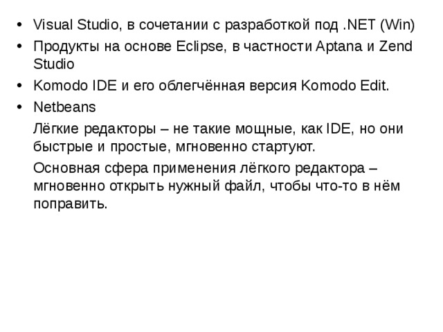 Visual Studio, в сочетании с разработкой под .NET (Win) Продукты на основе Eclipse, в частности Aptana и Zend Studio Komodo IDE и его облегчённая версия Komodo Edit. Netbeans  Лёгкие редакторы – не такие мощные, как IDE, но они быстрые и простые, мгновенно стартуют.  Основная сфера применения лёгкого редактора – мгновенно открыть нужный файл, чтобы что-то в нём поправить. 