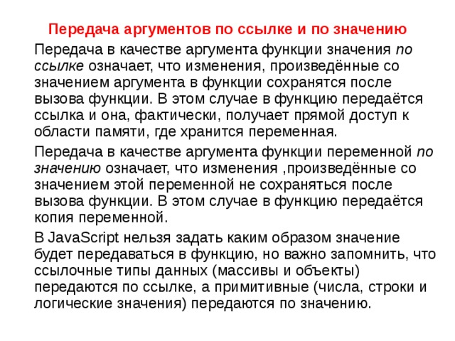 Передача аргументов по ссылке и по значению  Передача в качестве аргумента функции значения  по ссылке  означает, что изменения, произведённые со значением аргумента в функции сохранятся после вызова функции. В этом случае в функцию передаётся ссылка и она, фактически, получает прямой доступ к области памяти, где хранится переменная.  Передача в качестве аргумента функции переменной  по значению  означает, что изменения ,произведённые со значением этой переменной не сохраняться после вызова функции. В этом случае в функцию передаётся копия переменной.  В JavaScript нельзя задать каким образом значение будет передаваться в функцию, но важно запомнить, что ссылочные типы данных (массивы и объекты) передаются по ссылке, а примитивные (числа, строки и логические значения) передаются по значению. 