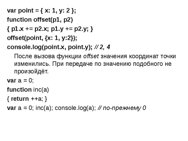 var point = { x: 1, y: 2 };   function offset(p1, p2) { p1.x += p2.x; p1.y += p2.y; }   offset(point, {x: 1, y:2}); console.log(point.x, point.y); // 2, 4  После вызова функции  offset  значения координат точки изменились. При передаче по значению подобного не произойдёт. var a = 0; function inc(a) { return ++a; }   var a = 0; inc(a); console.log(a); // по-прежнему 0 