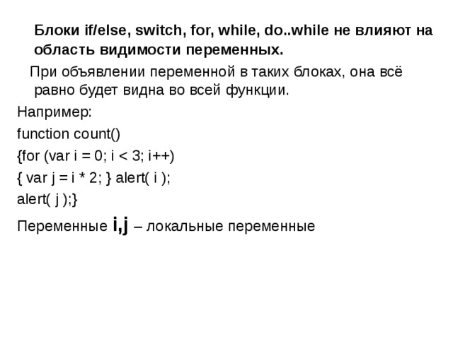  Блоки if/else, switch, for, while, do..while не влияют на область видимости переменных.  При объявлении переменной в таких блоках, она всё равно будет видна во всей функции. Например: function count() {for (var i = 0; i { var j = i * 2; } alert( i ); alert( j );} Переменные i,j  – локальные переменные 