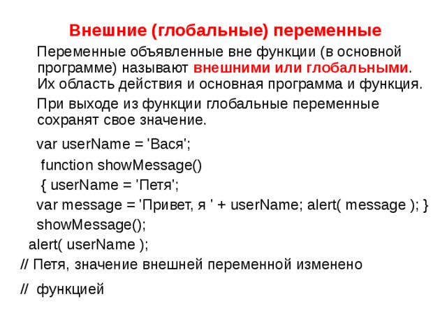 Внешние (глобальные) переменные  Переменные объявленные вне функции (в основной программе) называют внешними или глобальными . Их область действия и основная программа и функция.  При выходе из функции глобальные переменные сохранят свое значение.  var userName = 'Вася';  function showMessage()  { userName = 'Петя';  var message = 'Привет, я ' + userName; alert( message ); }  showMessage();  alert( userName ); // Петя, значение внешней переменной изменено // функцией   