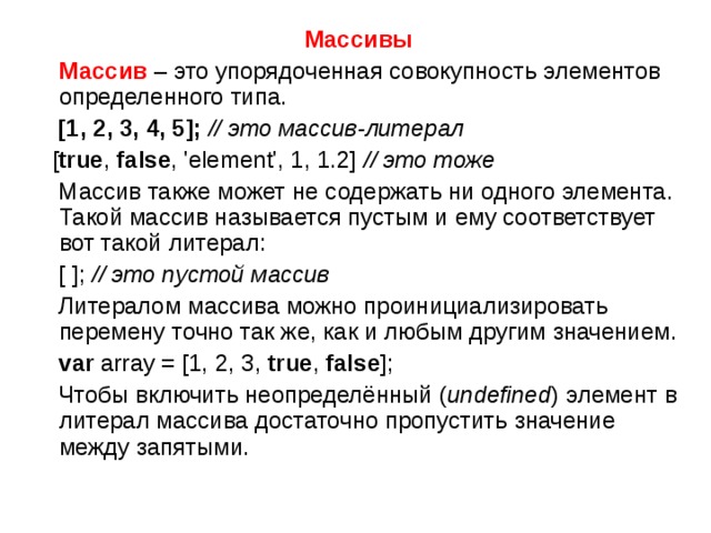 Массивы  Массив – это упорядоченная совокупность  элементов определенного типа.  [1, 2, 3, 4, 5];  // это массив-литерал   [ true , false , 'element', 1, 1.2] // это тоже  Массив также может не содержать ни одного элемента. Такой массив называется пустым и ему соответствует вот такой литерал:  [ ]; // это пустой массив  Литералом массива можно проинициализировать перемену точно так же, как и любым другим значением.  var array = [1, 2, 3, true , false ];  Чтобы включить неопределённый ( undefined ) элемент в литерал массива достаточно пропустить значение между запятыми. 