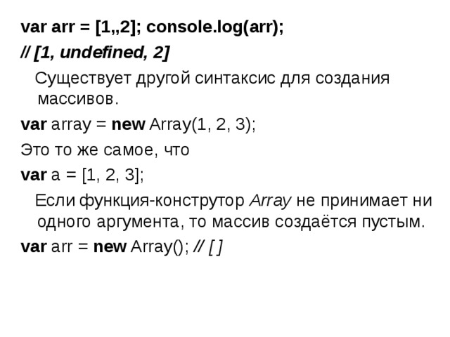 var arr = [1,,2]; console.log(arr); // [1, undefined, 2]   Существует другой синтаксис для создания массивов. var array = new Array(1, 2, 3); Это то же самое, что var a = [1, 2, 3];  Если функция-конструтор  Array  не принимает ни одного аргумента, то массив создаётся пустым. var arr = new Array(); // [ ] 