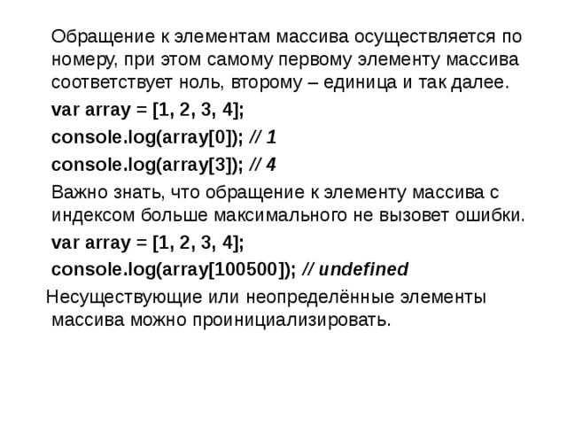  Обращение к элементам массива осуществляется по номеру, при этом самому первому элементу массива соответствует ноль, второму – единица и так далее.  var array = [1, 2, 3, 4];  console.log(array[0]); // 1   console.log(array[3]); // 4  Важно знать, что обращение к элементу массива с индексом больше максимального не вызовет ошибки.  var array = [1, 2, 3, 4];  console.log(array[100500]); // undefined  Несуществующие или неопределённые элементы массива можно проинициализировать. 