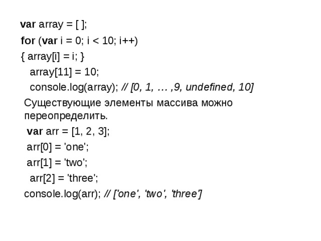  var array = [ ];  for ( var i = 0; i  { array[i] = i; }  array[11] = 10;  console.log(array); // [0, 1, … ,9, undefined, 10]   Существующие элементы массива можно переопределить.  var arr = [1, 2, 3];  arr[0] = 'one';  arr[1] = 'two';  arr[2] = 'three';  console.log(arr); // ['one', 'two', 'three'] 