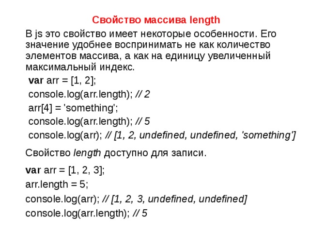 Свойство массива length  В js это свойство имеет некоторые особенности. Его значение удобнее воспринимать не как количество элементов массива, а как на единицу увеличенный максимальный индекс.  var arr = [1, 2];  console.log(arr.length); // 2   arr[4] = 'something';  console.log(arr.length); // 5   console.log(arr); // [1, 2, undefined, undefined, 'something']  Свойство  length  доступно для записи.    var arr = [1, 2, 3];  arr.length = 5;  console.log(arr); // [1, 2, 3, undefined, undefined] console.log(arr.length); // 5  
