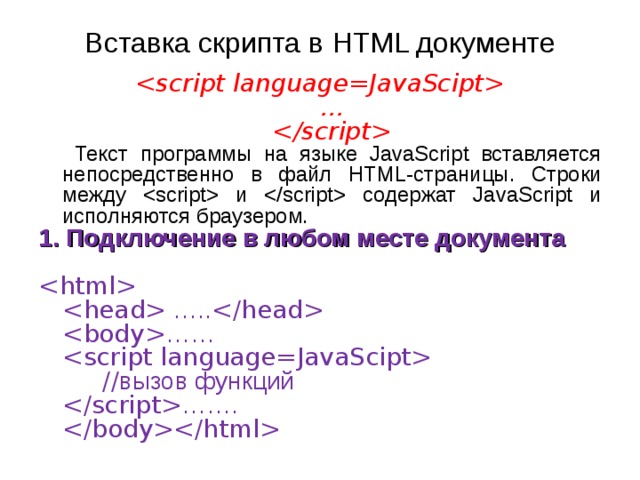 Вставка скрипта в HTML документе   …    Текст программы на языке JavaScript вставляется непосредственно в файл HTML-страницы. Строки между  и  содержат JavaScript и исполняются браузером. 1. Подключение в любом месте документа     …..    ……     // вызов функций   …….   