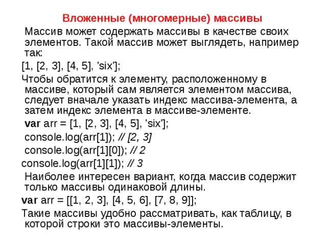 Вложенные (многомерные) массивы  Массив может содержать массивы в качестве своих элементов. Такой массив может выглядеть, например так:  [1, [2, 3], [4, 5], 'six'];  Чтобы обратится к элементу, расположенному в массиве, который сам является элементом массива, следует вначале указать индекс массива-элемента, а затем индекс элемента в массиве-элементе.  var arr = [1, [2, 3], [4, 5], 'six'];    console.log(arr[1]); // [2, 3]   console.log(arr[1][0]); // 2   console.log(arr[1][1]); // 3  Наиболее интересен вариант, когда массив содержит только массивы одинаковой длины.  var arr = [[1, 2, 3], [4, 5, 6], [7, 8, 9]];  Такие массивы удобно рассматривать, как таблицу, в которой строки это массивы-элементы. 