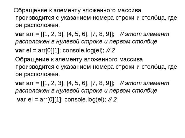  Обращение к элементу вложенного массива производится с указанием номера строки и столбца, где он расположен.  var arr = [[1, 2, 3], [4, 5, 6], [7, 8, 9]];   // этот элемент расположен в нулевой строке и первом столбце  var el = arr[0][1]; console.log(el); // 2  Обращение к элементу вложенного массива производится с указанием номера строки и столбца, где он расположен.  var arr = [[1, 2, 3], [4, 5, 6], [7, 8, 9]];   // этот элемент расположен в нулевой строке и первом столбце  var el = arr[0][1]; console.log(el); // 2  