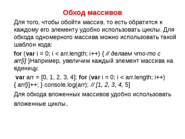 Обход массивов  Для того, чтобы обойти массив, то есть обратится к каждому его элементу удобно использовать циклы. Для обхода одномерного массива можно использовать такой шаблон кода:  for ( var i = 0; i // делаем что-то с arr[i] }Например, увеличим каждый элемент массива на единицу.  var arr = [0, 1, 2, 3, 4]; for ( var i = 0; i // [1, 2, 3, 4, 5]  Для обхода вложенных массивов удобно использовать вложенные циклы .  