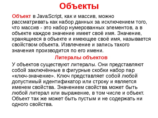 Объекты  Объект в JavaScript , как и массив, можно рассматривать как набор данных за исключением того, что массив - это набор нумерованных элементов, а в объекте каждое значение имеет своё имя. Значение, хранящиеся в объекте и имеющее своё имя, называется свойством объекта. Извлечение и запись такого значения производится по его имени.  Литералы объектов  У объектов существуют литералы. Они представляют собой заключённые в фигурные скобки набор пар «ключ-значение». Ключ представляет собой любой допустимый идентификатор или строку и является именем свойства. Значением свойства может быть любой литерал или выражение, в том числе и объект. Объект так же может быть пустым и не содержать ни одного свойства. 