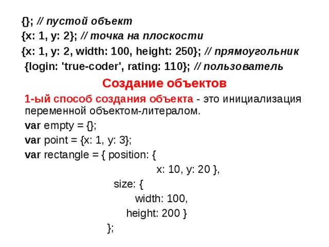  {}; // пустой объект   {x: 1, y: 2}; // точка на плоскости   {x: 1, y: 2, width: 100, height: 250}; // прямоугольник {login: 'true-coder', rating: 110}; // пользователь  Создание объектов  1-ый способ  создания объекта - это инициализация переменной объектом-литералом.  var empty = {};  var point = {x: 1, y: 3};  var rectangle = { position: {  x: 10, y: 20 },  size: {  width: 100,  height: 200 }  }; 