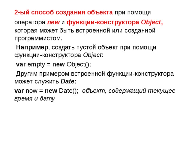  2-ый способ создания объекта при помощи оператора  new  и функции-конструктора Object ,  которая может быть встроенной или созданной программистом.  Например , создать пустой объект при помощи функции-конструктора  Object :  var empty = new Object();  Другим примером встроенной функции-конструктора может служить  Date :  var now = new Date(); объект, содержащий текущее время и дату 